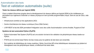 73
© 2020 Cisco et/ou ses filiales. Tous droits réservés. Informations
confidentielles de Cisco
Automatisation des tests
Test et validation automatisés (suite)
Tester les réseaux définis par logiciel (SDN)
Cisco a réalisé d'énormes progrès dans le développement de réseaux définis par logiciel (SDN) et de middleware qui
permettent aux ingénieurs d'aborder un réseau physique en tant qu'entité programmable unique. Dans le cas de Cisco, cela
inclut :
• Infrastructure centrée sur les applications (ACI)
• Centre d'architecture de réseau numérique (Cisco DNA Center)
• L'API REST et les kits SDK permettent l'intégration avec des outils d'automatisation comme Ansible, Puppet et Chef
Système de test automatisé Python (PyATS)
• Python Automated Test System (PyATS) est une solution de test et de validation de périphériques réseau basée sur
Python.
• PYATS est né comme base Python de bas niveau pour le système de test dans son ensemble.
• Son système de bibliothèque de niveau supérieur, Génie, fournit les API et les bibliothèques nécessaires qui pilotent et
interagissent avec les périphériques réseau, et effectuent les tests réels.
 