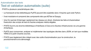 74
© 2020 Cisco et/ou ses filiales. Tous droits réservés. Informations
confidentielles de Cisco
Automatisation des tests
Test et validation automatisés (suite)
PYATS a plusieurs caractéristiques clés :
• Le framework et les bibliothèques PyATS peuvent être exploités dans n'importe quel code Python.
• Il est modulaire et comprend des composants tels que AETest et Easypy.
• Une CLI permet d'interroger rapidement les réseaux en direct, d'extraire les faits et d'automatiser
l'exécution des scripts de test et d'autres analyses médico-légales.
• PYATS fournit une énorme bibliothèque d'interfaces à Cisco et à d'autres infrastructures via une gamme
d'interfaces.
• PyATS peut consommer, analyser et implémenter des topologies décrites dans JSON, en tant que modèles
YANG et à partir d'autres sources.
• PYATS peut également être intégré avec des outils d'automatisation pour la construction, le
provisionnement et le démontage.
 