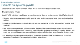 75
© 2020 Cisco et/ou ses filiales. Tous droits réservés. Informations
confidentielles de Cisco
Automatisation des tests
Exemple du système pyATS
Le contenu suivant montre comment utiliser PyATS pour créer et appliquer des tests.
Environnements virtuels
L'outil PyATS est mieux installé pour un travail personnel dans un environnement virtuel Python (venv).
• Un venv est un environnement copié à partir de votre environnement de base, mais gardé séparé de
celui-ci.
• Cela vous permet d'éviter d'installer des logiciels susceptibles de modifier définitivement l'état de votre
système.
• Des environnements virtuels existent dans les dossiers de votre système de fichiers. Lorsqu'ils sont
créés, ils peuvent être activés, configurés à volonté et les composants qui y sont installés peuvent être
mis à jour ou modifiés sans que les modifications soient reflétées dans la configuration de votre hôte.
• La possibilité de créer des environnements virtuels est native à Python 3, mais Ubuntu 18.04 peut
nécessiter l'installation d'un paquet python3-venv séparément.
 