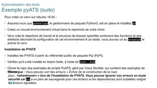 76
© 2020 Cisco et/ou ses filiales. Tous droits réservés. Informations
confidentielles de Cisco
Automatisation des tests
Exemple pyATS (suite)
Pour créer un venv sur Ubuntu 18.04 :
• Assurez-vous que python3-pip, le gestionnaire de paquets Python3, est en place et installez git.
• Créez un nouvel environnement virtuel dans le répertoire de votre choix.
• Venv crée le répertoire de travail et la structure de dossier spécifiés contenant des fonctions et des
artefacts décrivant la configuration de cet environnement.À ce stade, vous pouvez cd au monprojet et
activer le venv.
Installation de PYATS
• Installez les PYATS à partir du référentiel public de paquets Pip (PyPI).
• Vérifiez qu'il a été installé en listant l'aide, à l'aide de pyats —help.
• Cloner le repo des exemples de scripts PyATS, géré par Cisco DevNet, qui contient des exemples de
fichiers.
Remarque : Vous pouvez voir des erreurs « Échec de la construction de la roue
pour...<wheelname> » lors de l'installation de PYATS. Vous pouvez ignorer ces erreurs en toute
sécurité car pip a un plan de sauvegarde pour ces échecs et les dépendances sont installées malgré
les erreurs signalées.
 