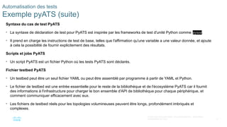 77
© 2020 Cisco et/ou ses filiales. Tous droits réservés. Informations
confidentielles de Cisco
Automatisation des tests
Exemple pyATS (suite)
Syntaxe du cas de test PyATS
• La syntaxe de déclaration de test pour PyATS est inspirée par les frameworks de test d'unité Python comme pytest.
• Il prend en charge les instructions de test de base, telles que l'affirmation qu'une variable a une valeur donnée, et ajoute
à cela la possibilité de fournir explicitement des résultats.
Scripts et jobs PyATS
• Un script PyATS est un fichier Python où les tests PyATS sont déclarés.
Fichier testbed PyATS
• Un testbed peut être un seul fichier YAML ou peut être assemblé par programme à partir de YAML et Python.
• Le fichier de testbed est une entrée essentielle pour le reste de la bibliothèque et de l'écosystème PyATS car il fournit
des informations à l'infrastructure pour charger le bon ensemble d'API de bibliothèque pour chaque périphérique, et
comment communiquer efficacement avec eux.
• Les fichiers de testbed réels pour les topologies volumineuses peuvent être longs, profondément imbriqués et
complexes.
 