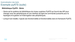 78
© 2020 Cisco et/ou ses filiales. Tous droits réservés. Informations
confidentielles de Cisco
Automatisation des tests
Exemple pyATS (suite)
Bibliothèque PyATS : Génie
• Genie est le système de bibliothèque de niveau supérieur PyATS qui fournit des API pour
interagir avec les périphériques et une interface de ligne de commande puissante pour la
topologie et la gestion et l'interrogation des périphériques.
• Lorsqu'il est installé, il ajoute ses fonctionnalités et fonctionnalités dans le framework PyATS.
 