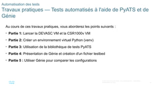 79
© 2020 Cisco et/ou ses filiales. Tous droits réservés. Informations
confidentielles de Cisco
Automatisation des tests
Travaux pratiques — Tests automatisés à l'aide de PyATS et de
Génie
Au cours de ces travaux pratiques, vous aborderez les points suivants :
• Partie 1: Lancer la DEVASC VM et la CSR1000v VM
• Partie 2: Créer un environnement virtuel Python (venv)
• Partie 3: Utilisation de la bibliothèque de tests PyATS
• Partie 4: Présentation de Génie et création d'un fichier testbed
• Partie 5 : Utiliser Génie pour comparer les configurations
 