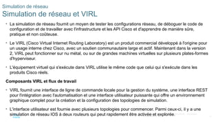 81
© 2020 Cisco et/ou ses filiales. Tous droits réservés. Informations
confidentielles de Cisco
Simulation de réseau
Simulation de réseau et VIRL
• La simulation de réseau fournit un moyen de tester les configurations réseau, de déboguer le code de
configuration et de travailler avec l'infrastructure et les API Cisco et d'apprendre de manière sûre,
pratique et non coûteuse.
• Le VIRL (Cisco Virtual Internet Routing Laboratory) est un produit commercial développé à l'origine pour
un usage interne chez Cisco, avec un soutien communautaire large et actif. Maintenant dans la version
2, VIRL peut fonctionner sur nu métal, ou sur de grandes machines virtuelles sur plusieurs plates-formes
d'hyperviseur.
• L'équipement virtuel qui s'exécute dans VIRL utilise le même code que celui qui s'exécute dans les
produits Cisco réels.
Composants VIRL et flux de travail
• VIRL fournit une interface de ligne de commande locale pour la gestion du système, une interface REST
pour l'intégration avec l'automatisation et une interface utilisateur puissante qui offre un environnement
graphique complet pour la création et la configuration des topologies de simulation.
• L'interface utilisateur est fournie avec plusieurs topologies pour commencer. Parmi ceux-ci, il y a une
simulation de réseau IOS à deux routeurs qui peut rapidement être activée et explorée.
 