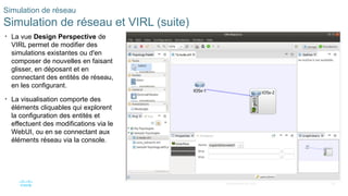 82
© 2020 Cisco et/ou ses filiales. Tous droits réservés. Informations
confidentielles de Cisco
Simulation de réseau
Simulation de réseau et VIRL (suite)
• La vue Design Perspective de
VIRL permet de modifier des
simulations existantes ou d'en
composer de nouvelles en faisant
glisser, en déposant et en
connectant des entités de réseau,
en les configurant.
• La visualisation comporte des
éléments cliquables qui explorent
la configuration des entités et
effectuent des modifications via le
WebUI, ou en se connectant aux
éléments réseau via la console.
 