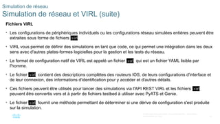 83
© 2020 Cisco et/ou ses filiales. Tous droits réservés. Informations
confidentielles de Cisco
Simulation de réseau
Simulation de réseau et VIRL (suite)
Fichiers VIRL
• Les configurations de périphériques individuels ou les configurations réseau simulées entières peuvent être
extraites sous forme de fichiers .virl
• VIRL vous permet de définir des simulations en tant que code, ce qui permet une intégration dans les deux
sens avec d'autres plates-formes logicielles pour la gestion et les tests du réseau.
• Le format de configuration natif de VIRL est appelé un fichier .virl qui est un fichier YAML lisible par
l'homme.
• Le fichier .virl contient des descriptions complètes des routeurs IOS, de leurs configurations d'interface et
de leur connexion, des informations d'identification pour y accéder et d'autres détails.
• Ces fichiers peuvent être utilisés pour lancer des simulations via l'API REST VIRL et les fichiers .virl
peuvent être convertis vers et à partir de fichiers testbed à utiliser avec PyATS et Genie.
• Le fichier .virl fournit une méthode permettant de déterminer si une dérive de configuration s'est produite
sur la simulation.
 