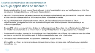 85
© 2020 Cisco et/ou ses filiales. Tous droits réservés. Informations
confidentielles de Cisco
Résumé de l'infrastructure et de l'automatisation
Qu'ai-je appris dans ce module ?
• L'automatisation utilise du code pour configurer, déployer et gérer les applications ainsi que les infrastructures et services
de calcul, de stockage et de réseau sur lesquels elles s'exécutent.
• Le Cloud Computing permet aux développeurs et aux opérateurs d'utiliser des logiciels pour demander, configurer, déployer
et gérer des ressources de calcul, de stockage et de réseau virtualisés et virtualisés.
• Pour que l'automatisation complète soit vraiment efficace, elle nécessite des changements dans la culture
organisationnelle, y compris la réduction des divisions historiques entre le développement (développement) et les
opérations (opérations).
• Devops/SRE ont de nombreux principes de base et meilleures pratiques : l'accent est mis sur l'automatisation, l'idée que
les défaillances sont normales et un remaniement de la disponibilité en termes de ce qu'une entreprise peut tolérer.
• L'automatisation du cloud vous permet de provisionner des hôtes virtualisés, de configurer des réseaux virtuels et d'autres
services de connectivité, de réquisition, puis de déployer des applications sur cette infrastructure.
• Trois des outils d'automatisation les plus populaires sont Ansible, Puppet et Chef.
• L'immuabilité se réfère à la maintenance des systèmes entièrement sous forme de code, n'effectuant aucune opération
manuelle sur eux.
 