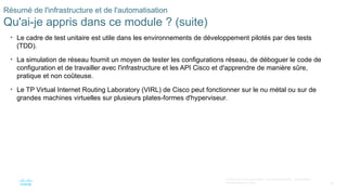 86
© 2020 Cisco et/ou ses filiales. Tous droits réservés. Informations
confidentielles de Cisco
Résumé de l'infrastructure et de l'automatisation
Qu'ai-je appris dans ce module ? (suite)
• Le cadre de test unitaire est utile dans les environnements de développement pilotés par des tests
(TDD).
• La simulation de réseau fournit un moyen de tester les configurations réseau, de déboguer le code de
configuration et de travailler avec l'infrastructure et les API Cisco et d'apprendre de manière sûre,
pratique et non coûteuse.
• Le TP Virtual Internet Routing Laboratory (VIRL) de Cisco peut fonctionner sur le nu métal ou sur de
grandes machines virtuelles sur plusieurs plates-formes d'hyperviseur.
 