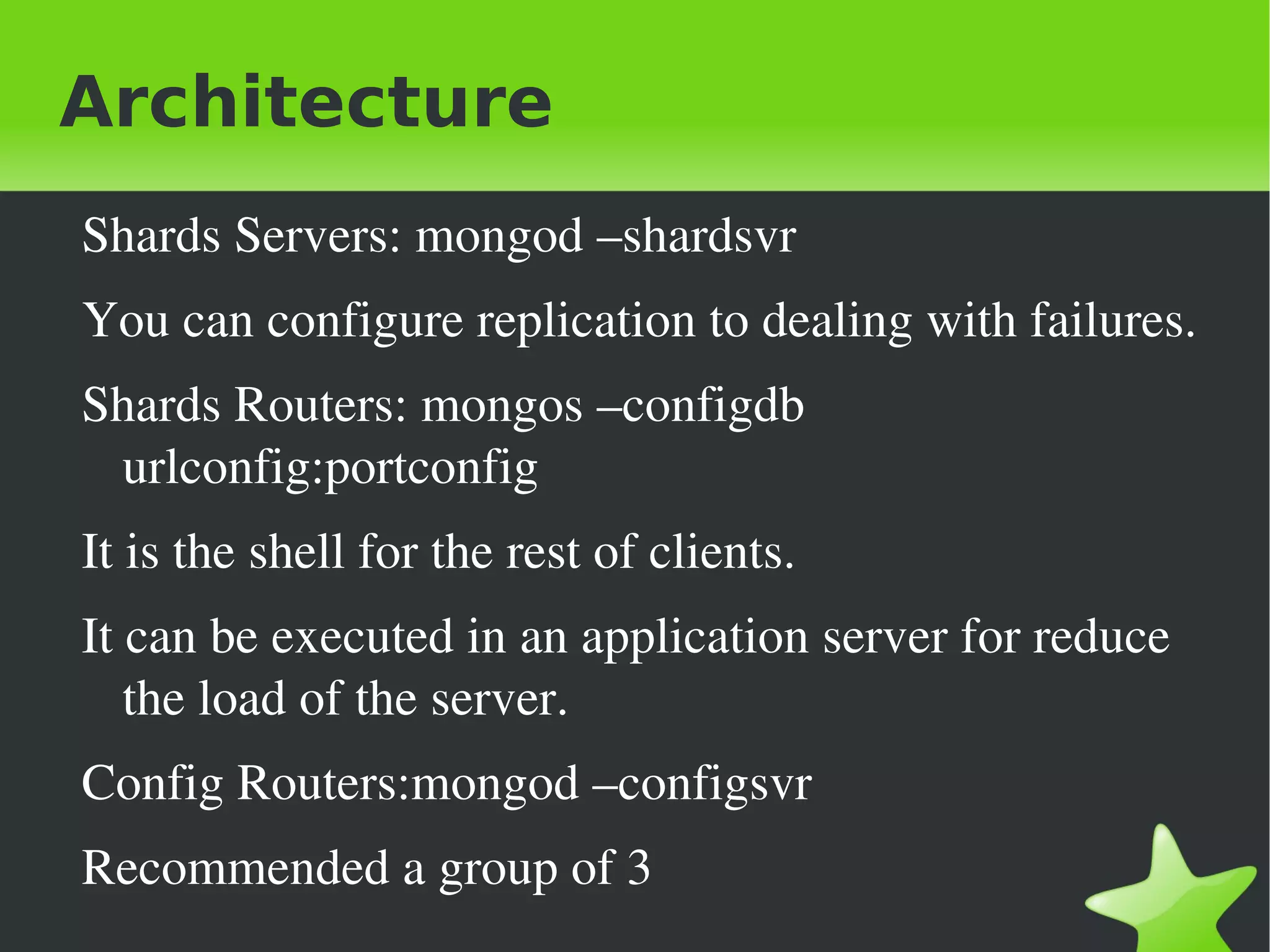 Architecture
    Shards Servers: mongod –shardsvr
    You can configure replication to dealing with failures.
    Shards Routers: mongos –configdb 
     urlconfig:portconfig
    It is the shell for the rest of clients.
    It can be executed in an application server for reduce 
       the load of the server.
    Config Routers:mongod –configsvr
    Recommended a group of 3
                                   
 