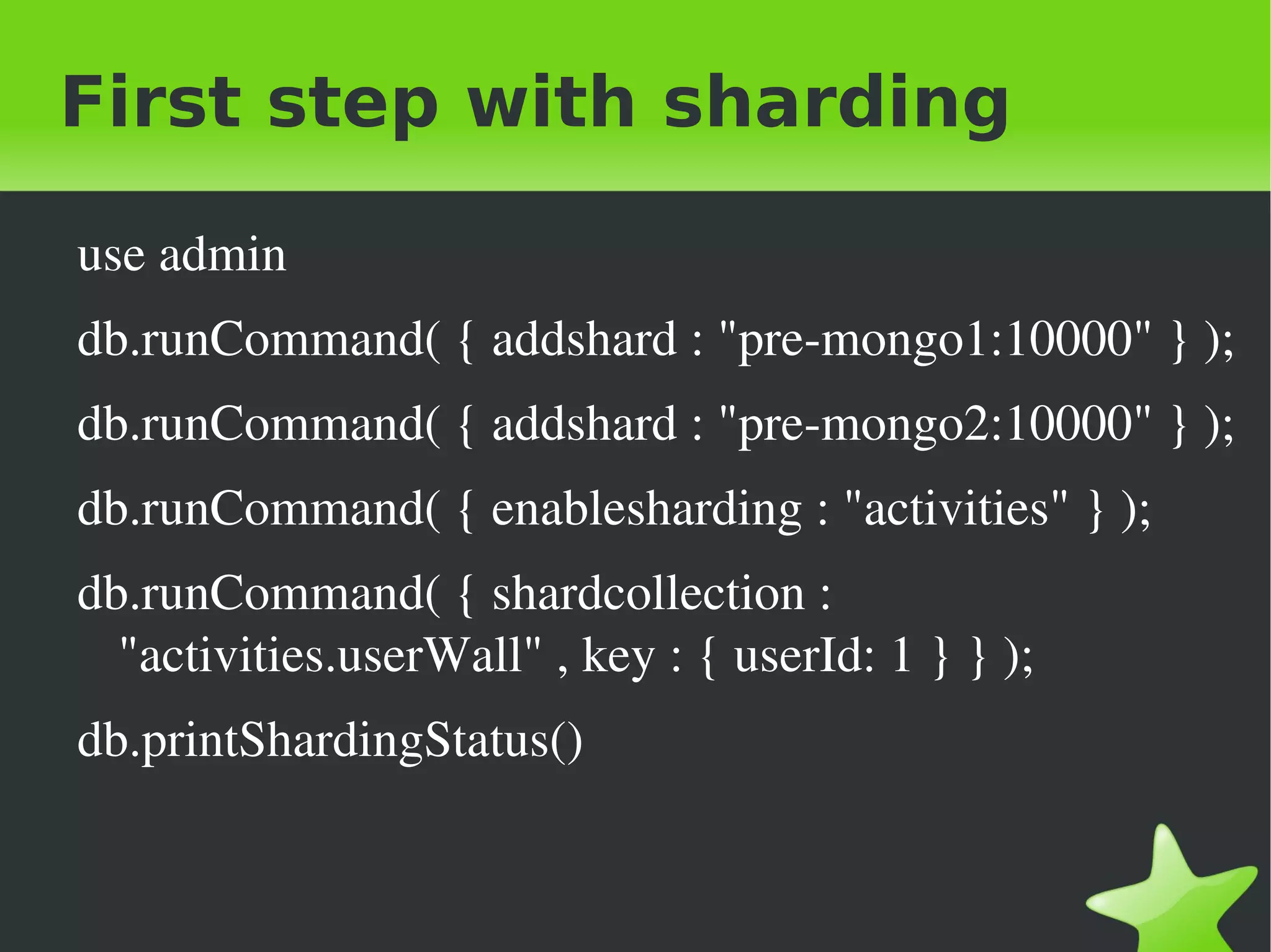 First step with sharding

    use admin
    db.runCommand( { addshard : "pre­mongo1:10000" } );
    db.runCommand( { addshard : "pre­mongo2:10000" } );
    db.runCommand( { enablesharding : "activities" } );
    db.runCommand( { shardcollection : 
      "activities.userWall" , key : { userId: 1 } } );
    db.printShardingStatus()


                                  
 