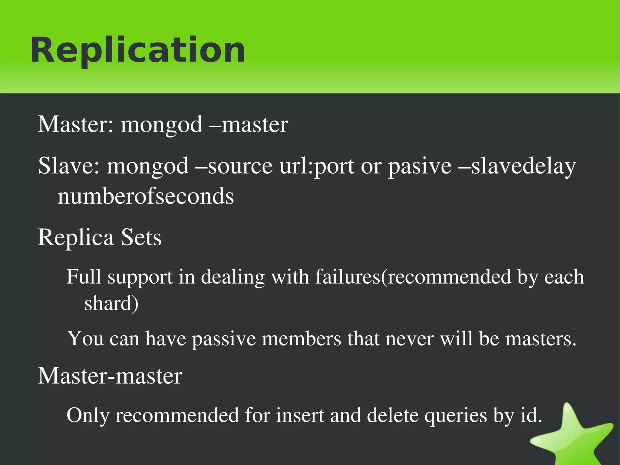 Replication

    Master: mongod –master
    Slave: mongod –source url:port or pasive –slavedelay 
      numberofseconds
    Replica Sets
      Full support in dealing with failures(recommended by each 
        shard)
      You can have passive members that never will be masters.
    Master­master
      Only recommended for insert and delete queries by id.
                                  
 