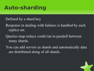 Auto-sharding

    Defined by a shard key
    Response in dealing with failures is handled by each 
     replica set.
    Queries map reduce could run in paralell between 
     many shards.
    You can add servers as shards and automatically data 
     are distributed along of all shards. 



                                
 