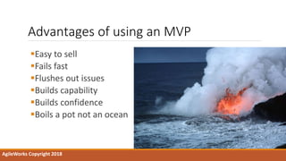 Advantages of using an MVP
Easy to sell
Fails fast
Flushes out issues
Builds capability
Builds confidence
Boils a pot not an ocean
AgileWorks Copyright 2018
 