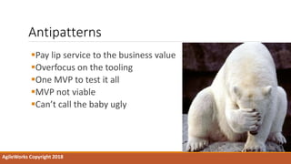 Antipatterns
Pay lip service to the business value
Overfocus on the tooling
One MVP to test it all
MVP not viable
Can’t call the baby ugly
AgileWorks Copyright 2018
 