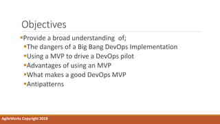 Objectives
Provide a broad understanding of;
The dangers of a Big Bang DevOps Implementation
Using a MVP to drive a DevOps pilot
Advantages of using an MVP
What makes a good DevOps MVP
Antipatterns
AgileWorks Copyright 2018
 