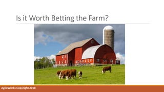 Is it Worth Betting the Farm?
AgileWorks Copyright 2018
 