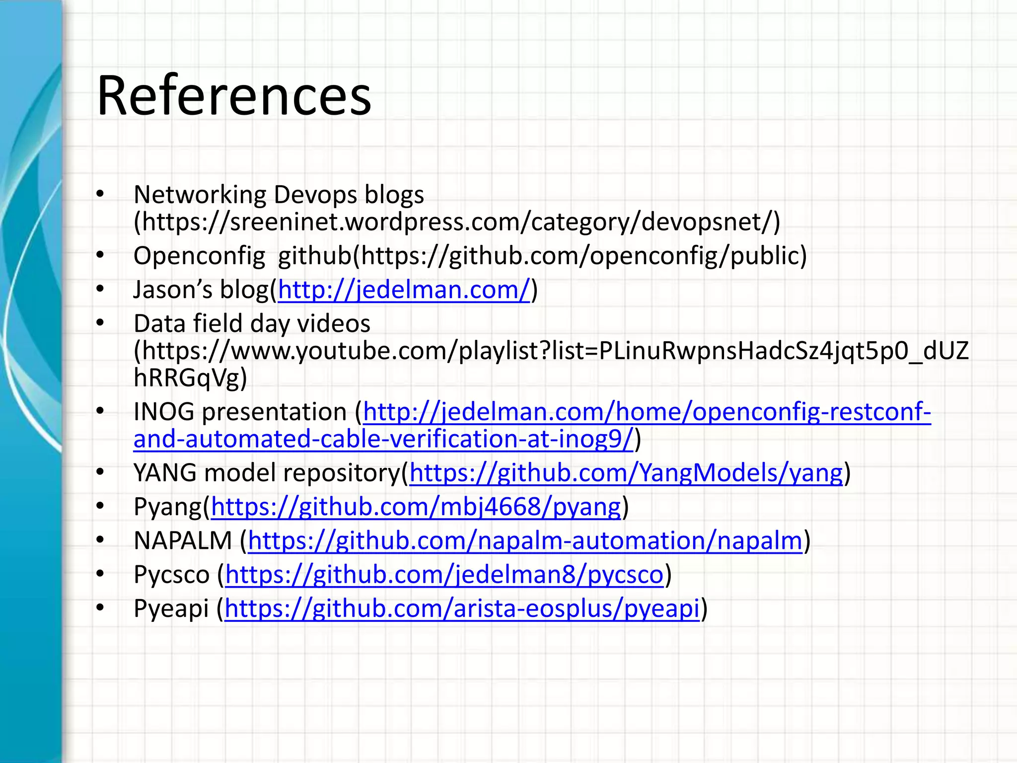 References
• Networking Devops blogs
(https://sreeninet.wordpress.com/category/devopsnet/)
• Openconfig github(https://github.com/openconfig/public)
• Jason’s blog(http://jedelman.com/)
• Data field day videos
(https://www.youtube.com/playlist?list=PLinuRwpnsHadcSz4jqt5p0_dUZ
hRRGqVg)
• INOG presentation (http://jedelman.com/home/openconfig-restconf-
and-automated-cable-verification-at-inog9/)
• YANG model repository(https://github.com/YangModels/yang)
• Pyang(https://github.com/mbj4668/pyang)
• NAPALM (https://github.com/napalm-automation/napalm)
• Pycsco (https://github.com/jedelman8/pycsco)
• Pyeapi (https://github.com/arista-eosplus/pyeapi)
 