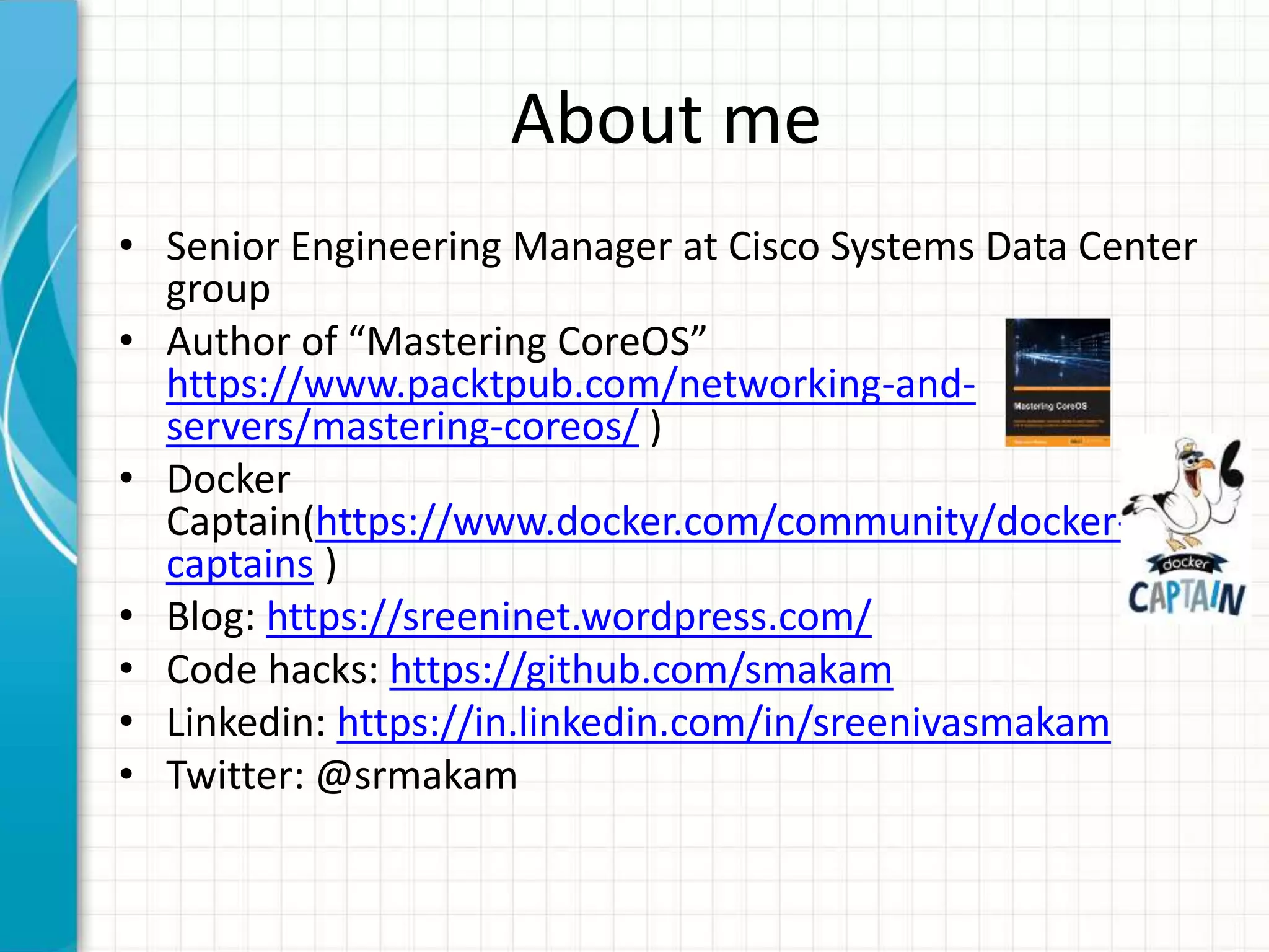 About me
• Senior Engineering Manager at Cisco Systems Data Center
group
• Author of “Mastering CoreOS”
https://www.packtpub.com/networking-and-
servers/mastering-coreos/ )
• Docker
Captain(https://www.docker.com/community/docker-
captains )
• Blog: https://sreeninet.wordpress.com/
• Code hacks: https://github.com/smakam
• Linkedin: https://in.linkedin.com/in/sreenivasmakam
• Twitter: @srmakam
 