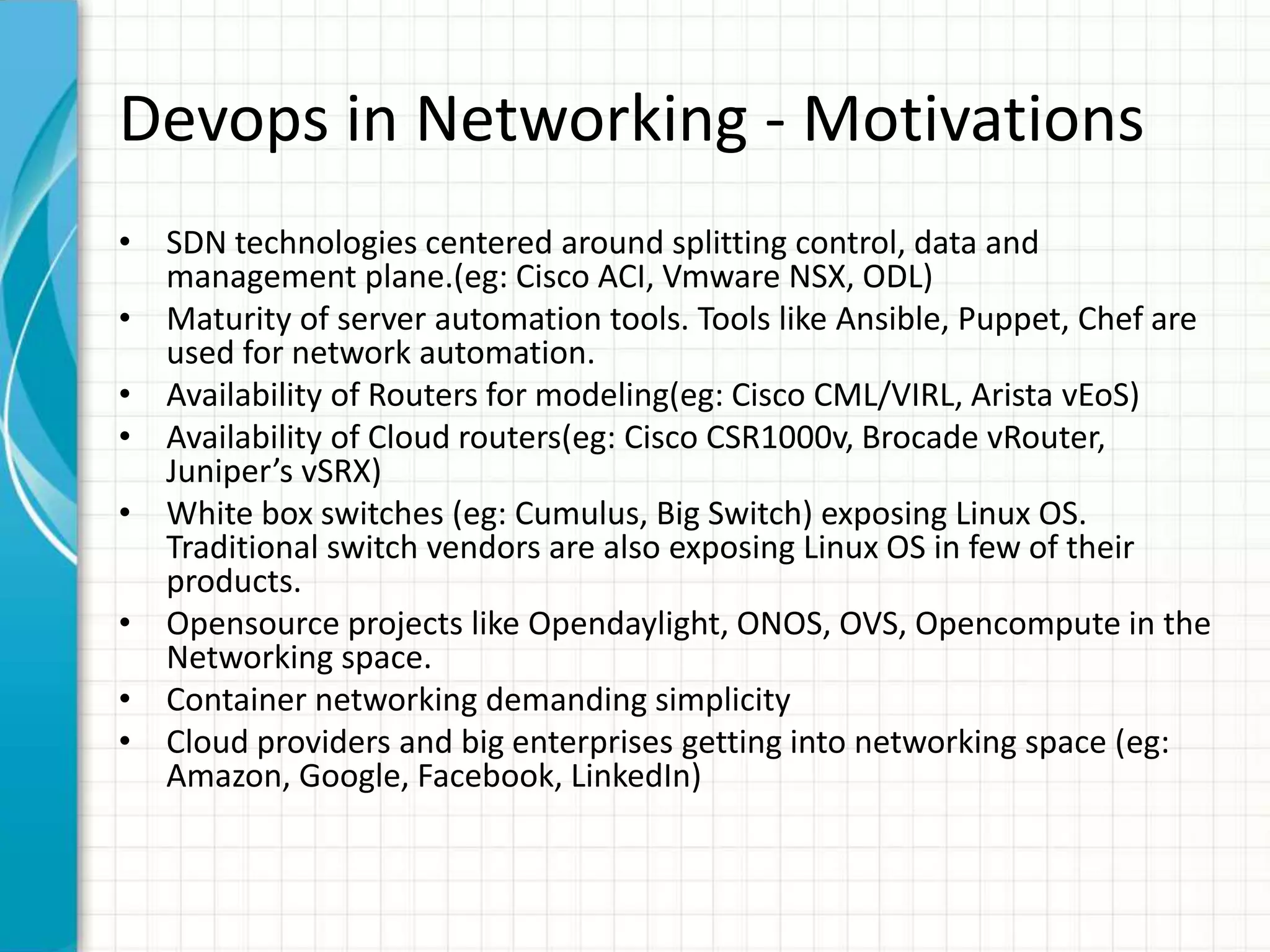 Devops in Networking - Motivations
• SDN technologies centered around splitting control, data and
management plane.(eg: Cisco ACI, Vmware NSX, ODL)
• Maturity of server automation tools. Tools like Ansible, Puppet, Chef are
used for network automation.
• Availability of Routers for modeling(eg: Cisco CML/VIRL, Arista vEoS)
• Availability of Cloud routers(eg: Cisco CSR1000v, Brocade vRouter,
Juniper’s vSRX)
• White box switches (eg: Cumulus, Big Switch) exposing Linux OS.
Traditional switch vendors are also exposing Linux OS in few of their
products.
• Opensource projects like Opendaylight, ONOS, OVS, Opencompute in the
Networking space.
• Container networking demanding simplicity
• Cloud providers and big enterprises getting into networking space (eg:
Amazon, Google, Facebook, LinkedIn)
 