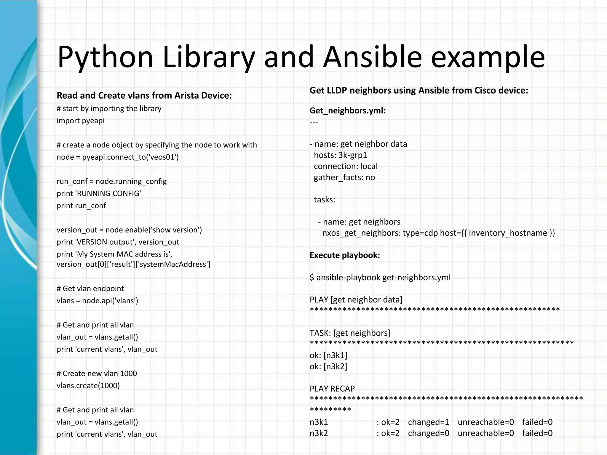 Python Library and Ansible example
Read and Create vlans from Arista Device:
# start by importing the library
import pyeapi
# create a node object by specifying the node to work with
node = pyeapi.connect_to('veos01')
run_conf = node.running_config
print 'RUNNING CONFIG'
print run_conf
version_out = node.enable('show version')
print 'VERSION output', version_out
print 'My System MAC address is',
version_out[0]['result']['systemMacAddress']
# Get vlan endpoint
vlans = node.api('vlans')
# Get and print all vlan
vlan_out = vlans.getall()
print 'current vlans', vlan_out
# Create new vlan 1000
vlans.create(1000)
# Get and print all vlan
vlan_out = vlans.getall()
print 'current vlans', vlan_out
Get LLDP neighbors using Ansible from Cisco device:
Get_neighbors.yml:
---
- name: get neighbor data
hosts: 3k-grp1
connection: local
gather_facts: no
tasks:
- name: get neighbors
nxos_get_neighbors: type=cdp host={{ inventory_hostname }}
Execute playbook:
$ ansible-playbook get-neighbors.yml
PLAY [get neighbor data]
******************************************************
TASK: [get neighbors]
*********************************************************
ok: [n3k1]
ok: [n3k2]
PLAY RECAP
***********************************************************
*********
n3k1 : ok=2 changed=1 unreachable=0 failed=0
n3k2 : ok=2 changed=0 unreachable=0 failed=0
 