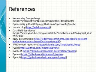 References
• Networking Devops blogs
(https://sreeninet.wordpress.com/category/devopsnet/)
• Openconfig github(https://github.com/openconfig/public)
• Jason’s blog(http://jedelman.com/)
• Data field day videos
(https://www.youtube.com/playlist?list=PLinuRwpnsHadcSz4jqt5p0_dUZ
hRRGqVg)
• INOG presentation (http://jedelman.com/home/openconfig-restconf-
and-automated-cable-verification-at-inog9/)
• YANG model repository(https://github.com/YangModels/yang)
• Pyang(https://github.com/mbj4668/pyang)
• NAPALM (https://github.com/napalm-automation/napalm)
• Pycsco (https://github.com/jedelman8/pycsco)
• Pyeapi (https://github.com/arista-eosplus/pyeapi)
 