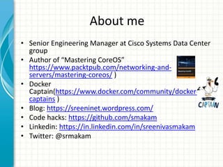About me
• Senior Engineering Manager at Cisco Systems Data Center
group
• Author of “Mastering CoreOS”
https://www.packtpub.com/networking-and-
servers/mastering-coreos/ )
• Docker
Captain(https://www.docker.com/community/docker-
captains )
• Blog: https://sreeninet.wordpress.com/
• Code hacks: https://github.com/smakam
• Linkedin: https://in.linkedin.com/in/sreenivasmakam
• Twitter: @srmakam
 