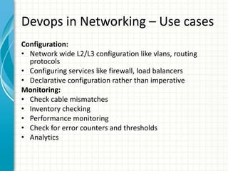 Devops in Networking – Use cases
Configuration:
• Network wide L2/L3 configuration like vlans, routing
protocols
• Configuring services like firewall, load balancers
• Declarative configuration rather than imperative
Monitoring:
• Check cable mismatches
• Inventory checking
• Performance monitoring
• Check for error counters and thresholds
• Analytics
 