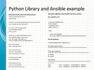 Python Library and Ansible example
Read and Create vlans from Arista Device:
# start by importing the library
import pyeapi
# create a node object by specifying the node to work with
node = pyeapi.connect_to('veos01')
run_conf = node.running_config
print 'RUNNING CONFIG'
print run_conf
version_out = node.enable('show version')
print 'VERSION output', version_out
print 'My System MAC address is',
version_out[0]['result']['systemMacAddress']
# Get vlan endpoint
vlans = node.api('vlans')
# Get and print all vlan
vlan_out = vlans.getall()
print 'current vlans', vlan_out
# Create new vlan 1000
vlans.create(1000)
# Get and print all vlan
vlan_out = vlans.getall()
print 'current vlans', vlan_out
Get LLDP neighbors using Ansible from Cisco device:
Get_neighbors.yml:
---
- name: get neighbor data
hosts: 3k-grp1
connection: local
gather_facts: no
tasks:
- name: get neighbors
nxos_get_neighbors: type=cdp host={{ inventory_hostname }}
Execute playbook:
$ ansible-playbook get-neighbors.yml
PLAY [get neighbor data]
******************************************************
TASK: [get neighbors]
*********************************************************
ok: [n3k1]
ok: [n3k2]
PLAY RECAP
***********************************************************
*********
n3k1 : ok=2 changed=1 unreachable=0 failed=0
n3k2 : ok=2 changed=0 unreachable=0 failed=0
 