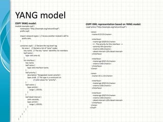 YANG model
OSPF YANG model:
module example-ospf {
namespace "http://example.org/netconf/ospf";
prefix ospf;
import network-types { // Access another module's def'ns
prefix nett;
}
container ospf { // Declare the top-level tag
list area { // Declare a list of "area" nodes
key name; // The key "name" identifies list members
leaf name {
type nett:area-id;
}
list interface {
key name;
leaf name {
type nett:interface-name;
}
leaf priority {
description "Designated router priority";
type uint8; // The type is a constraint on
// valid values for "priority".
}
leaf metric {
type uint16 {
range 1..65535;
}
}
leaf dead-interval {
units seconds;
type uint16 {
range 1..65535;
}
}
}
}
}
}
OSPF XML representation based on YANG model:
<ospf xmlns="http://example.org/netconf/ospf">
<area>
<name>0.0.0.0</name>
<interface>
<name>ge-0/0/0.0</name>
<!-- The priority for this interface -->
<priority>30</priority>
<metric>100</metric>
<dead-interval>120</dead-interval>
</interface>
<interface>
<name>ge-0/0/1.0</name>
<metric>140</metric>
</interface>
</area>
<area>
<name>10.1.2.0</name>
<interface>
<name>ge-0/0/2.0</name>
<metric>100</metric>
</interface>
<interface>
<name>ge-0/0/3.0</name>
<metric>140</metric>
<dead-interval>120</dead-interval>
</interface>
</area>
</ospf>
 