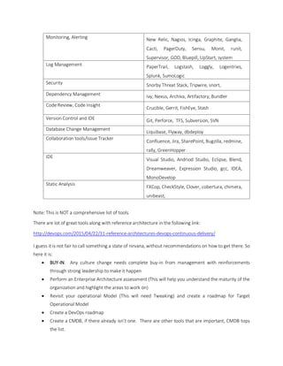 Monitoring, Alerting New Relic, Nagios, Icinga, Graphite, Ganglia,
Cacti, PagerDuty, Sensu, Monit, runit,
Supervisor, GOD, Bluepill, UpStart, system
Log Management PaperTrail, Logstash, Loggly, Logentries,
Splunk, SumoLogic
Security Snorby Threat Stack, Tripwire, snort,
Dependency Management Ivy, Nexus, Archiva, Artifactory, Bundler
Code Review, Code Insight
Crucible, Gerrit, FishEye, Stash
Version Control and IDE Git, Perforce, TFS, Subversion, SVN
Database Change Management
Liquibase, Flyway, dbdeploy
Collaboration tools/Issue Tracker
Confluence, Jira, SharePoint, Bugzilla, redmine,
rally, GreenHopper
IDE
Visual Studio, Andriod Studio, Eclipse, Blend,
Dreamweaver, Expression Studio, gcc, IDEA,
MonoDevelop
Static Analysis
FXCop, CheckStyle, Clover, cobertura, chimera,
unibeast,
Note: This is NOT a comprehensive list of tools.
There are lot of great tools along with reference architecture in the following link:
http://devops.com/2015/04/22/31-reference-architectures-devops-continuous-delivery/
I guess it is not fair to call something a state of nirvana, without recommendations on how to get there. So
here it is:
 BUY-IN. Any culture change needs complete buy-in from management with reinforcements
through strong leadership to make it happen
 Perform an Enterprise Architecture assessment (This will help you understand the maturity of the
organization and highlight the areas to work on)
 Revisit your operational Model (This will need Tweaking) and create a roadmap for Target
Operational Model
 Create a DevOps roadmap
 Create a CMDB, if there already isn’t one. There are other tools that are important, CMDB tops
the list.
 