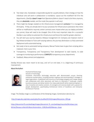  Tear down silos. Everybody is responsible equally for a quality delivery. Clear strategy on how the
individual units will work in collaboration is mandatory. Layout out the modified R & R for the
departments. (DevOps doesn’t mean that Operations/Admins doesn’t need to be there anymore,
they are absolutely needed, and the mode they operate in will vary)
 There might be changes needed on the infrastructure management contracts if it is managed by
third party. If they are already tied in to your processes for Infrastructure automation then there
will be no modifications required, certain contracts even impose when you can deploy and when
you cannot, those will need to be changed. One of the most important steps for a successful
DevOps is your ability to automate the infrastructure and hence the need for greater attention
 You will start your journey towards a Release management 2.0. Company size however small or
big, Release windows to Trains with varying cadence, this journeys destination is a fully automated
deployment with automated testing.
 Get ready to be an automated testing company. Manual Testers keen to give their scripting skills a
makeover, here is your time.
 Transparency, Transparency and Transparency from development to dash boards, to code
coverage to monitoring to performance, COMPLETE transparency across departments
 Feedback, Measurement and adaptation.
DevOps Nirvana was never meant to be easy, and isn’t an end state, it is a beginning of continuous
Improvement.
About the Author:
Prashanth B Panduranga
Director of Technology
Innovative information technology executive with demonstrated success directing
enterprise transformation, including business roadmap and recommending IT strategies in
large organizations. Established track record as a Technology evangelist and change catalyst
who collaborates with other executives and teams to rationalize IT landscape, simplify
business processes and deliver bottom line measurable benefit while implementing best-in-
class innovative and creative solutions. An energetic and visionary leader with a passion for
people development, spearheading Architectural Centre of Excellence and Enterprise
Architecture Practices
Image: The DevOps image is a combination of the following images. Combination done by me.
http://image.pbs.org/video-assets/pbs/the-buddha/91554/images/Mezzanine_399.jpg
https://devcentral.f5.com/weblogs/images/devcentral_f5_com/weblogs/macvittie/Windows-Live-
Writer/Devops-is-Not-All-About-Automation_31BE/blue%20devops_4.png
 