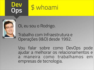 Dev
Ops
Oi, eu sou o Rodrigo.
!
Trabalho com Infraestrutura e
Operações (I&O) desde 1992.
!
Vou falar sobre como DevOps pode
ajudar a melhorar os relacionamentos e
a maneira como trabalhamos em
empresas de tecnologia.
$ whoami
 
