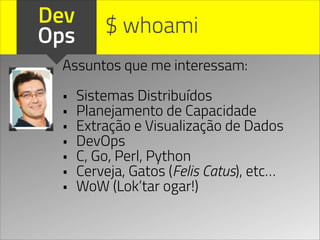 Dev
Ops
Assuntos que me interessam:
!
• Sistemas Distribuídos
• Planejamento de Capacidade
• Extração e Visualização de Dados
• DevOps
• C, Go, Perl, Python
• Cerveja, Gatos (Felis Catus), etc…
• WoW (Lok’tar ogar!)
$ whoami
 