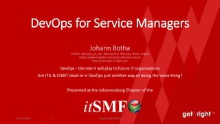 get right TM
DevOps for Service Managers
Johann Botha
twitter: #devops_or_die, #devopsinst, #devops, #itsm, #agile
https://www.linkedin.com/topic/devops-culture
http://www.get-it-right.com
DevOps - the role it will play in future IT organisations
Are ITIL & COBIT dead or is DevOps just another way of doing the same thing?
Presented at the Johannesburg Chapter of the
itSMFMarch 2016 © getITright 2015/61
 