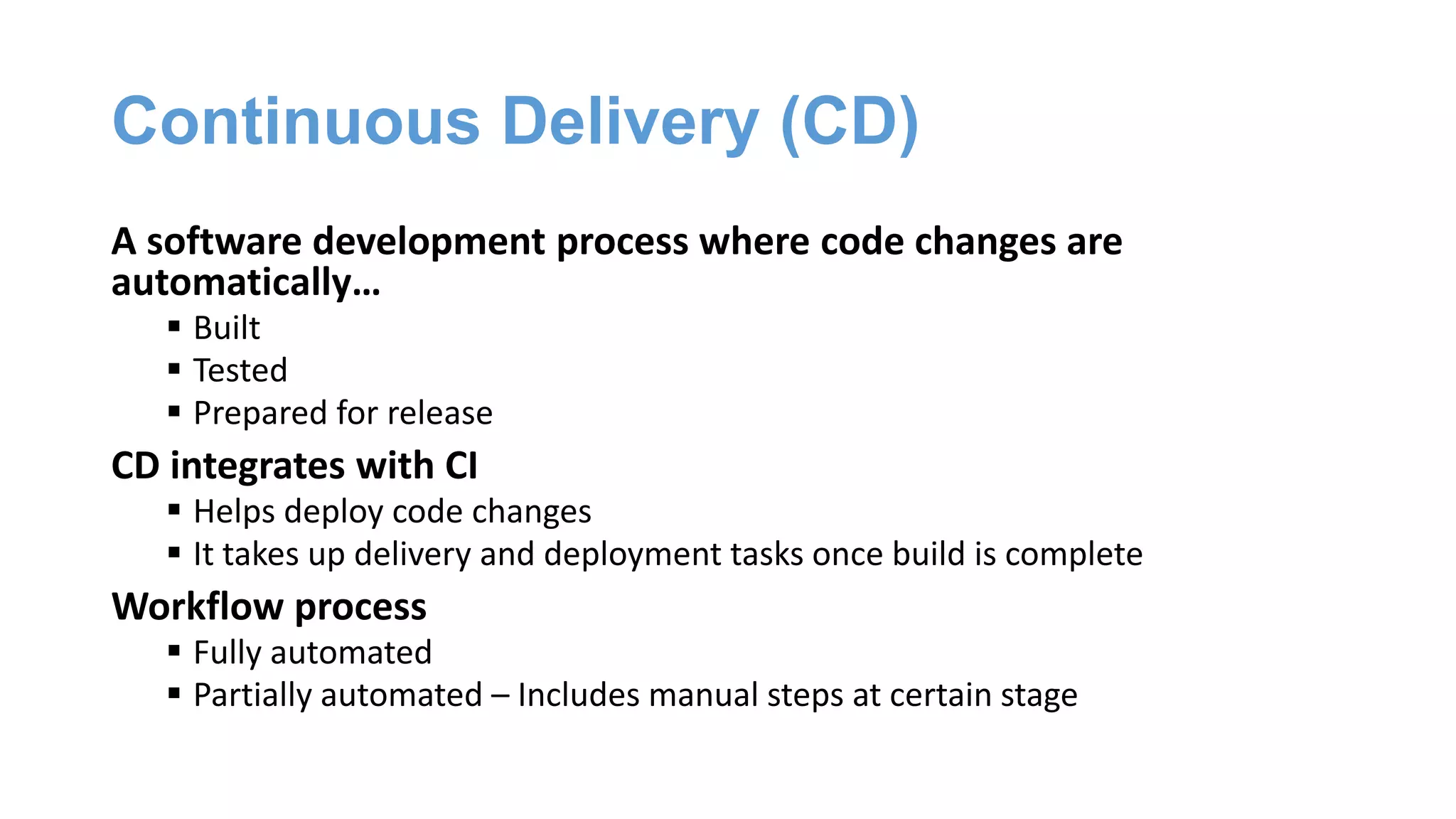 Continuous Delivery (CD)
A software development process where code changes are
automatically…
 Built
 Tested
 Prepared for release
CD integrates with CI
 Helps deploy code changes
 It takes up delivery and deployment tasks once build is complete
Workflow process
 Fully automated
 Partially automated – Includes manual steps at certain stage
 