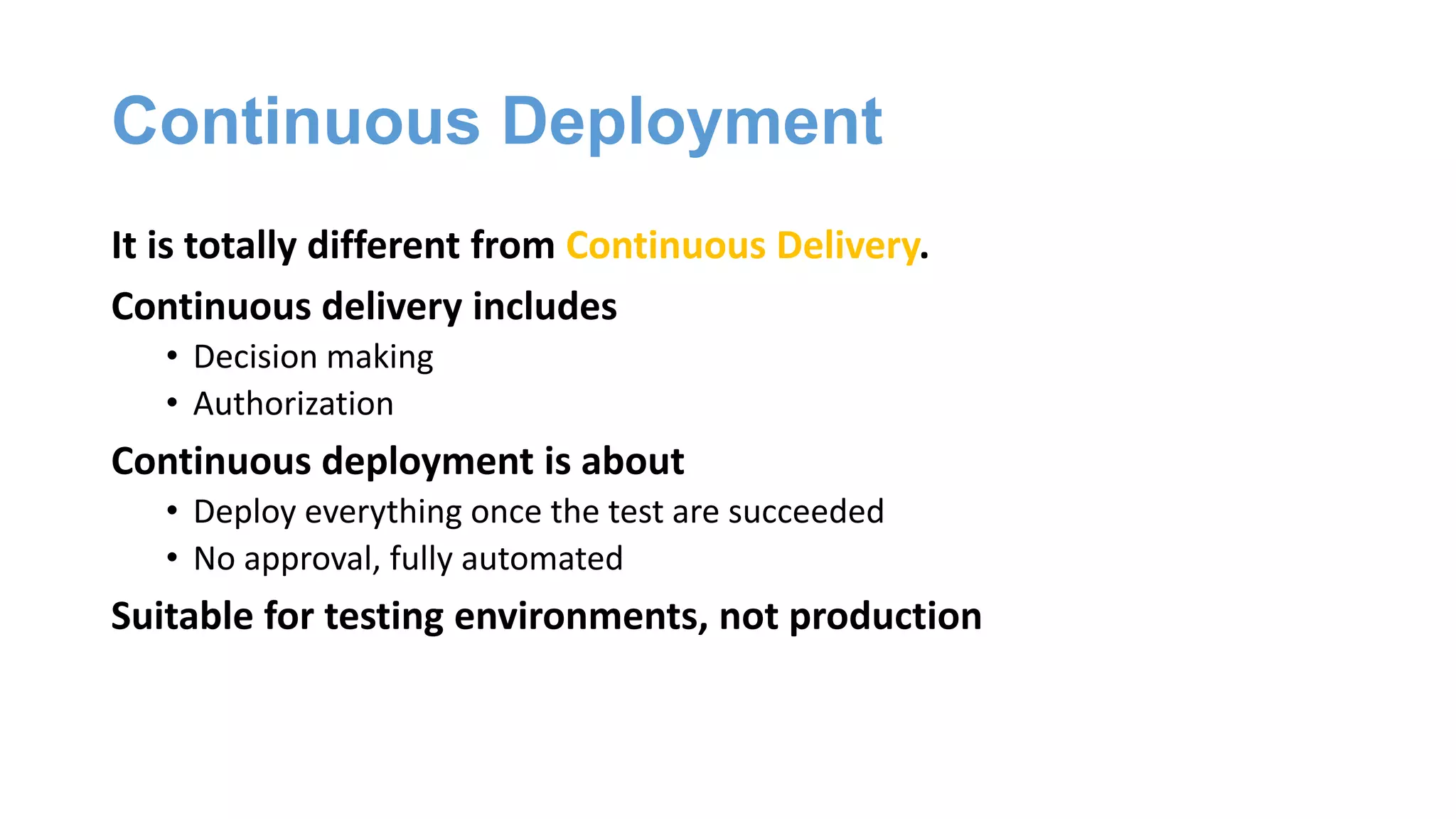 Continuous Deployment
It is totally different from Continuous Delivery.
Continuous delivery includes
• Decision making
• Authorization
Continuous deployment is about
• Deploy everything once the test are succeeded
• No approval, fully automated
Suitable for testing environments, not production
 