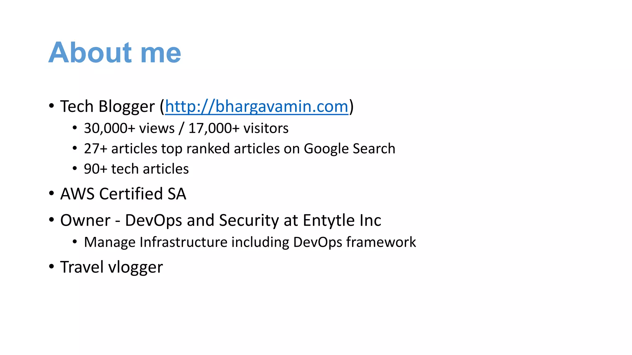 About me
• Tech Blogger (http://bhargavamin.com)
• 30,000+ views / 17,000+ visitors
• 27+ articles top ranked articles on Google Search
• 90+ tech articles
• AWS Certified SA
• Owner - DevOps and Security at Entytle Inc
• Manage Infrastructure including DevOps framework
• Travel vlogger
 