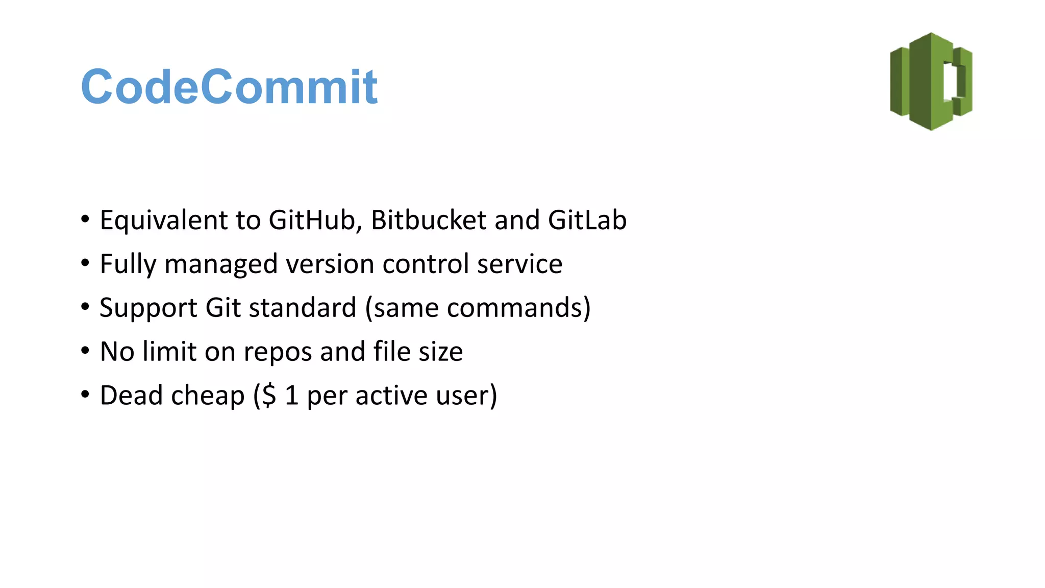 CodeCommit
• Equivalent to GitHub, Bitbucket and GitLab
• Fully managed version control service
• Support Git standard (same commands)
• No limit on repos and file size
• Dead cheap ($ 1 per active user)
 