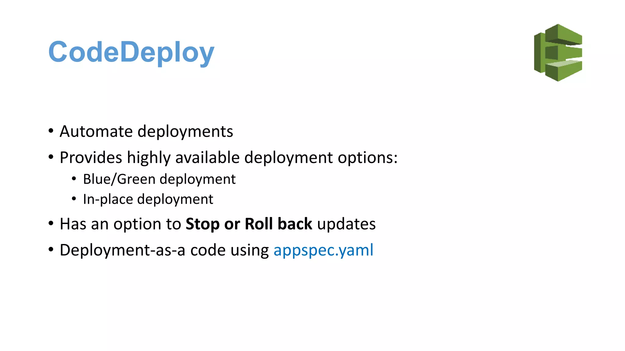 CodeDeploy
• Automate deployments
• Provides highly available deployment options:
• Blue/Green deployment
• In-place deployment
• Has an option to Stop or Roll back updates
• Deployment-as-a code using appspec.yaml
 