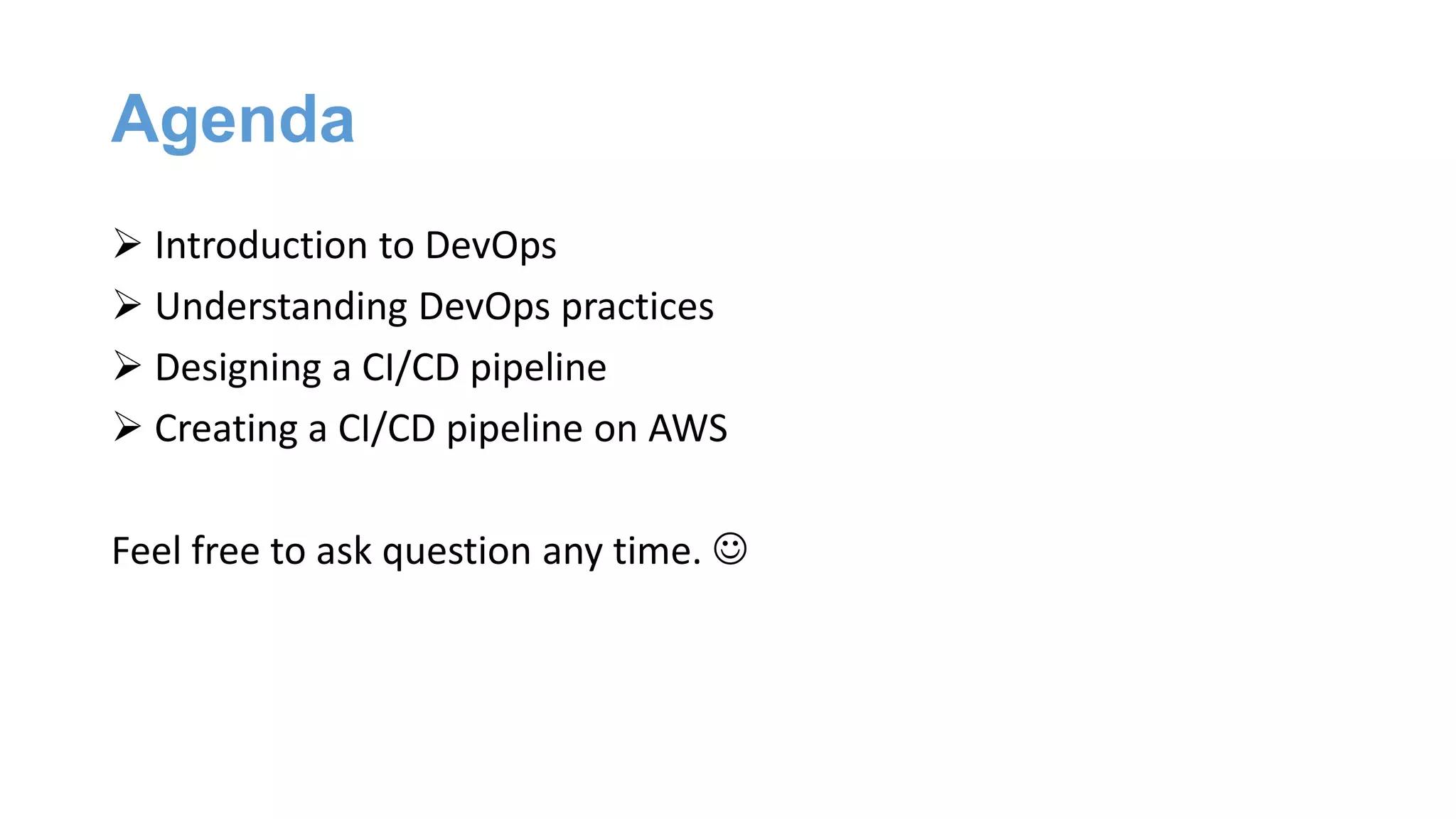 Agenda
 Introduction to DevOps
 Understanding DevOps practices
 Designing a CI/CD pipeline
 Creating a CI/CD pipeline on AWS
Feel free to ask question any time. 
 