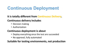 Continuous Deployment
It is totally different from Continuous Delivery.
Continuous delivery includes
• Decision making
• Authorization
Continuous deployment is about
• Deploy everything once the test are succeeded
• No approval, fully automated
Suitable for testing environments, not production
 