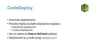 CodeDeploy
• Automate deployments
• Provides highly available deployment options:
• Blue/Green deployment
• In-place deployment
• Has an option to Stop or Roll back updates
• Deployment-as-a code using appspec.yaml
 