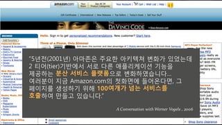e5년전(2001년 아마존은 주요한 아키텍쳐 변화h 있었는데
2 티어(tRNr 기반에서 서로 다른 애플리케이션 기능을
제u하는 분산 서비스 플랫폼으로 변화하였습니다g
여러분이 지금 2VJboW.LoV의 첫화면에 들어온다면! 그
페이지를 생성하기 위해 100여개가 넘는 서비스를
호출하여 만들t 있습니다.f
A Conversation with Werner Vogels , 2006
 