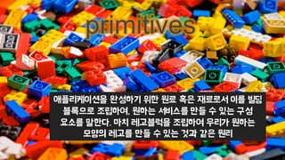 애플리케이션을 완성하기 위한 원료 혹은 재료로서 이를 빌딩
블록으로 조립하여, 원하는 서비스를 만들 수 있는 구성
요소를 말한다. 마치 레고블럭을 조립하여 우리가 원하는
모양의 레고를 만들 수 있는 것과 같은 원리
primitives
 
