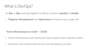 It’s Dev + Ops working together to deliver solutions quickly & reliably
• #TagLine: Development and Operations are becoming a single role
“Treat Infrastructure as Code” – CI/CD
• Cloud Infrastructure and frameworks have programmatic interfaces (APIs)
• Automate and increase determinism and idempotency of Ops
 