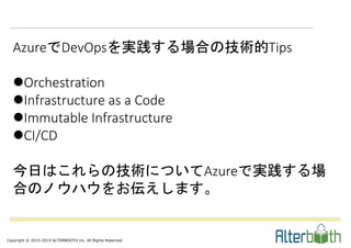 Copyright © 2015-2015 ALTERBOOTH inc. All Rights Reserved.
AzureでDevOpsを実践する場合の技術的Tips
Orchestration
Infrastructure as a Code
Immutable Infrastructure
CI/CD
今日はこれらの技術についてAzureで実践する場
合のノウハウをお伝えします。
 