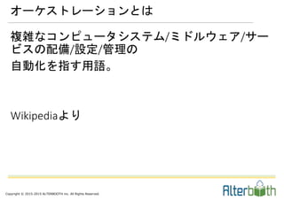 Copyright © 2015-2015 ALTERBOOTH inc. All Rights Reserved.
複雑なコンピュータシステム/ミドルウェア/サー
ビスの配備/設定/管理の
自動化を指す用語。
Wikipediaより
オーケストレーションとは
 