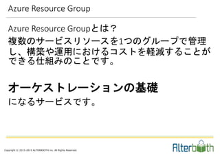 Copyright © 2015-2015 ALTERBOOTH inc. All Rights Reserved.
Azure Resource Group
Azure Resource Groupとは？
複数のサービスリソースを1つのグループで管理
し、構築や運用におけるコストを軽減することが
できる仕組みのことです。
オーケストレーションの基礎
になるサービスです。
 