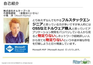 Copyright © 2015-2015 ALTERBOOTH inc. All Rights Reserved.
自己紹介
株式会社オルターブース
代表取締役 （金髪おにいさん）
小島 淳（Atsushi Kojima）
とりあえずなんでもやるフルスタックエン
ジニアと思っている方が多いですが本人的には
OSSなミドルウェア職人と思っていてア
プリケーション開発をバリバリしている人から見
ると物足りないしネットワーク超絶詳しい人
から見ても物足りないという中途半端な存在
を打破しようと日々精進しています。
Microsoft MVP（Microsoft Azure）だったりします。
 