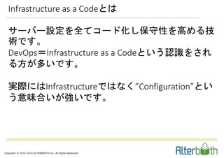 Copyright © 2015-2015 ALTERBOOTH inc. All Rights Reserved.
サーバー設定を全てコード化し保守性を高める技
術です。
DevOps＝Infrastructure as a Codeという認識をされ
る方が多いです。
実際にはInfrastructureではなく”Configuration”とい
う意味合いが強いです。
Infrastructure as a Codeとは
 